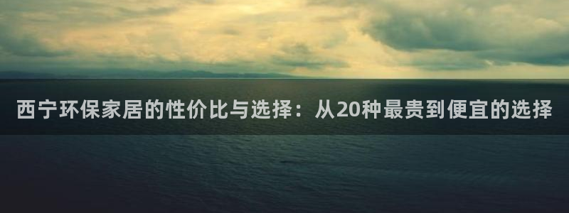 杏宇主管qq：西宁环保家居的性价比与选择：从20种最贵到便宜