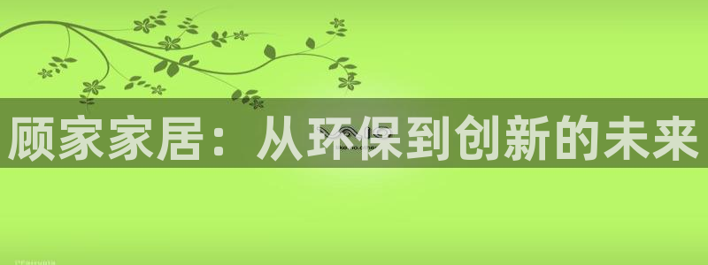 杏宇平台服务中心电话号码：顾家家居：从环保到创新的未来
